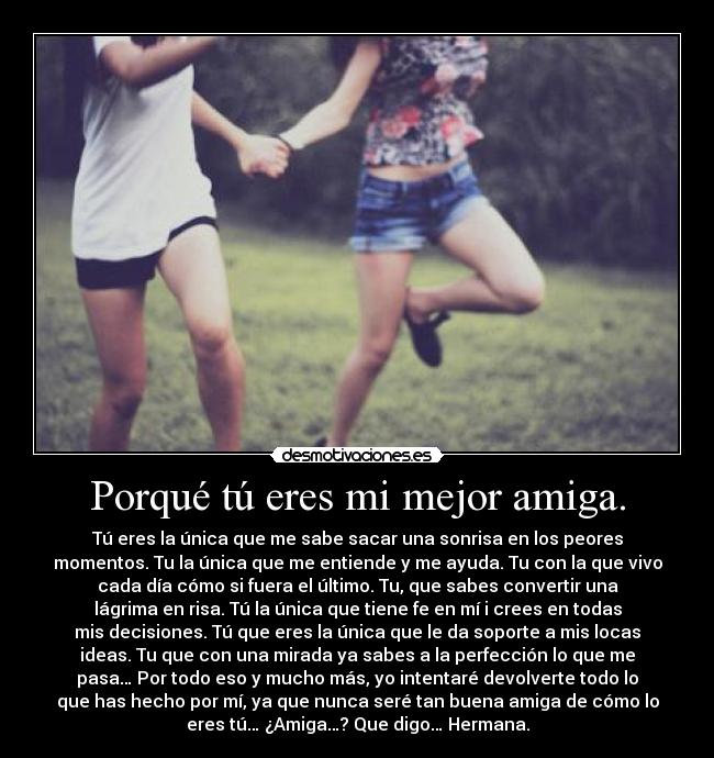 Porqué tú eres mi mejor amiga. - Tú eres la única que me sabe sacar una sonrisa en los peores
momentos. Tu la única que me entiende y me ayuda. Tu con la que vivo
cada día cómo si fuera el último. Tu, que sabes convertir una
lágrima en risa. Tú la única que tiene fe en mí i crees en todas
mis decisiones. Tú que eres la única que le da soporte a mis locas
ideas. Tu que con una mirada ya sabes a la perfección lo que me
pasa… Por todo eso y mucho más, yo intentaré devolverte todo lo
que has hecho por mí, ya que nunca seré tan buena amiga de cómo lo
eres tú… ¿Amiga…? Que digo… Hermana.