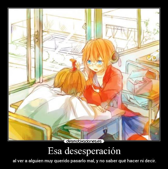 Esa desesperación - al ver a alguien muy querido pasarlo mal, y no saber qué hacer ni decir.