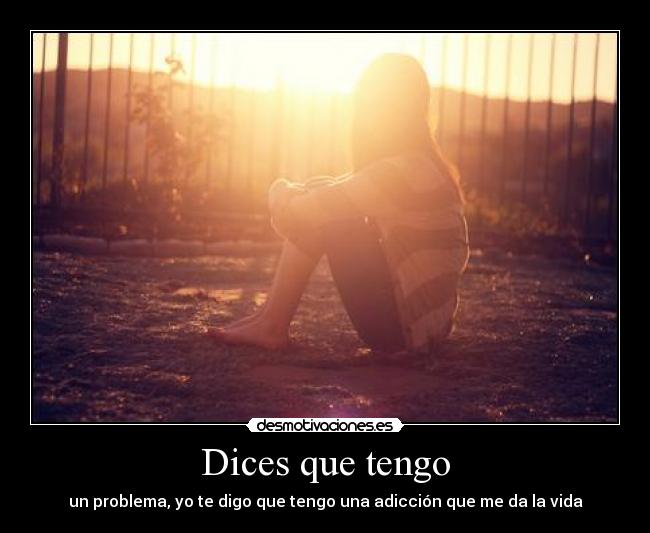 Dices que tengo - un problema, yo te digo que tengo una adicción que me da la vida