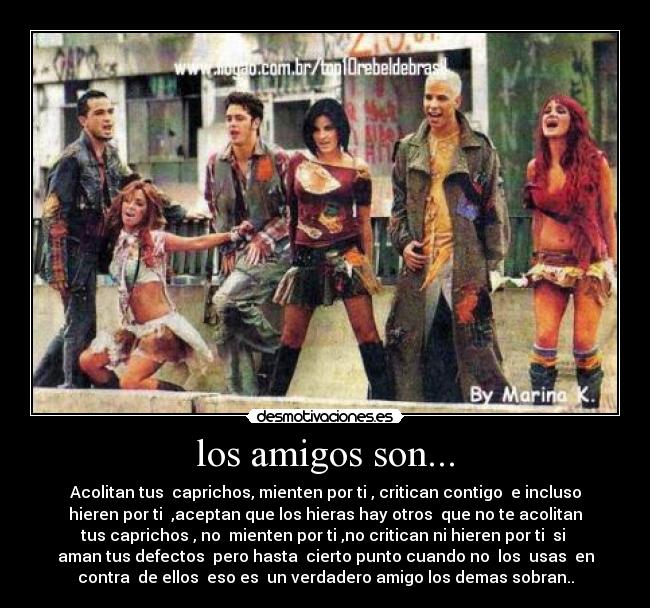 los amigos son... - Acolitan tus  caprichos, mienten por ti , critican contigo  e incluso
hieren por ti  ,aceptan que los hieras hay otros  que no te acolitan
tus caprichos , no  mienten por ti ,no critican ni hieren por ti  si 
aman tus defectos  pero hasta  cierto punto cuando no  los  usas  en
contra  de ellos  eso es  un verdadero amigo los demas sobran..