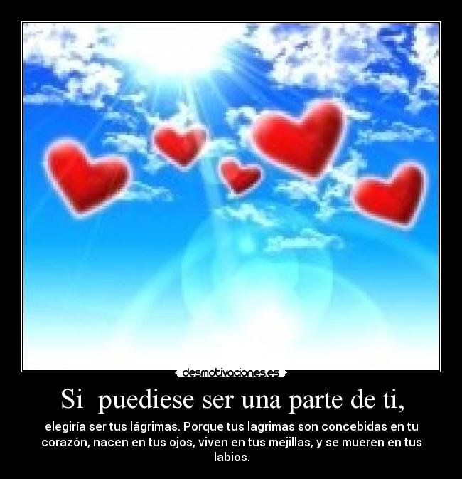 Si  puediese ser una parte de ti, - elegiría ser tus lágrimas. Porque tus lagrimas son concebidas en tu
corazón, nacen en tus ojos, viven en tus mejillas, y se mueren en tus
labios.