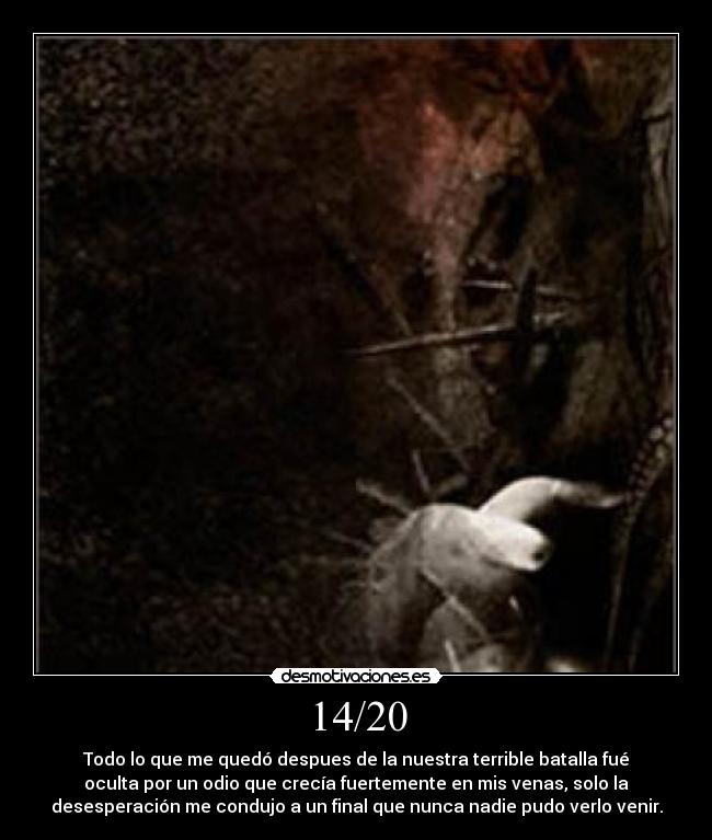 14/20 - Todo lo que me quedó despues de la nuestra terrible batalla fué
oculta por un odio que crecía fuertemente en mis venas, solo la
desesperación me condujo a un final que nunca nadie pudo verlo venir.