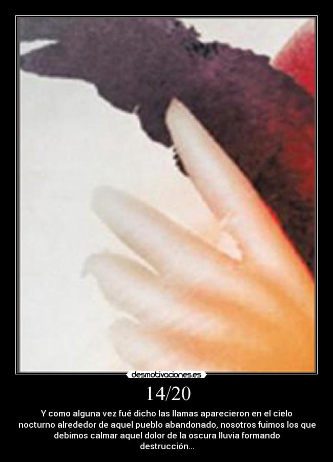 14/20 - Y como alguna vez fué dicho las llamas aparecieron en el cielo
nocturno alrededor de aquel pueblo abandonado, nosotros fuimos los que
debimos calmar aquel dolor de la oscura lluvia formando
destrucción...