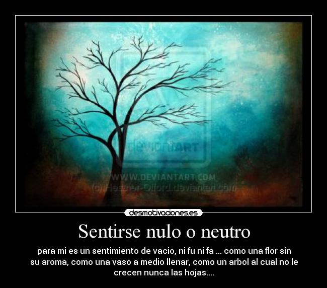 Sentirse nulo o neutro - para mi es un sentimiento de vacio, ni fu ni fa ... como una flor sin
su aroma, como una vaso a medio llenar, como un arbol al cual no le
crecen nunca las hojas....