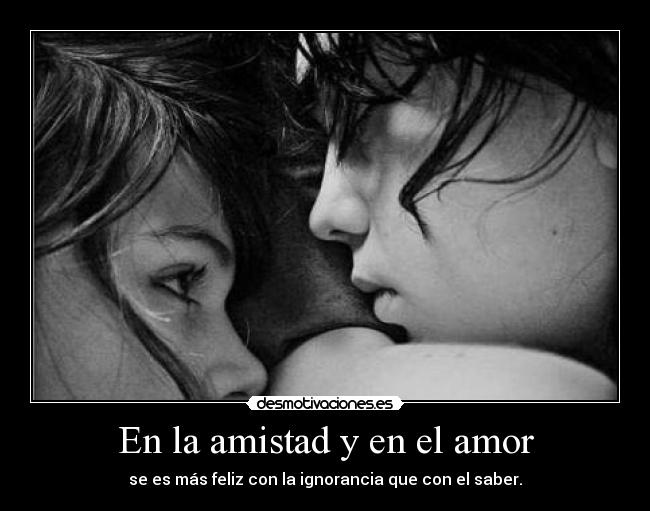 En la amistad y en el amor - se es más feliz con la ignorancia que con el saber.