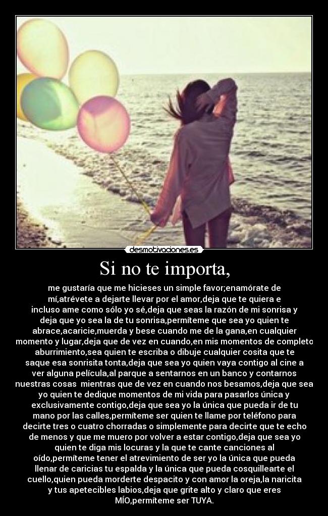 Si no te importa, - me gustaría que me hicieses un simple favor;enamórate de
mí,atrévete a dejarte llevar por el amor,deja que te quiera e
incluso ame como sólo yo sé,deja que seas la razón de mi sonrisa y
deja que yo sea la de tu sonrisa,permíteme que sea yo quien te
abrace,acaricie,muerda y bese cuando me de la gana,en cualquier
momento y lugar,deja que de vez en cuando,en mis momentos de completo
aburrimiento,sea quien te escriba o dibuje cualquier cosita que te
saque esa sonrisita tonta,deja que sea yo quien vaya contigo al cine a
ver alguna película,al parque a sentarnos en un banco y contarnos
nuestras cosas  mientras que de vez en cuando nos besamos,deja que sea
yo quien te dedique momentos de mi vida para pasarlos única y
exclusivamente contigo,deja que sea yo la única que pueda ir de tu
mano por las calles,permíteme ser quien te llame por teléfono para
decirte tres o cuatro chorradas o simplemente para decirte que te echo
de menos y que me muero por volver a estar contigo,deja que sea yo
quien te diga mis locuras y la que te cante canciones al
oído,permíteme tener el atrevimiento de ser yo la única que pueda
llenar de caricias tu espalda y la única que pueda cosquillearte el
cuello,quien pueda morderte despacito y con amor la oreja,la naricita
y tus apetecibles labios,deja que grite alto y claro que eres
MÍO,permíteme ser TUYA.
