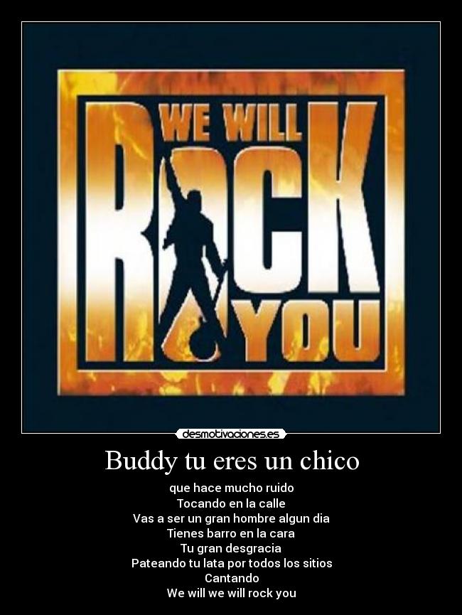Buddy tu eres un chico - que hace mucho ruido
Tocando en la calle
Vas a ser un gran hombre algun dia
Tienes barro en la cara
Tu gran desgracia
Pateando tu lata por todos los sitios
Cantando
We will we will rock you