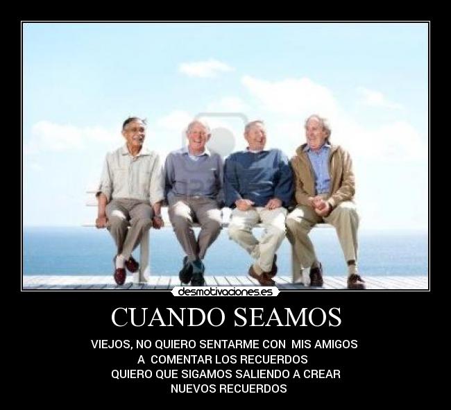 CUANDO SEAMOS - VIEJOS, NO QUIERO SENTARME CON  MIS AMIGOS 
A  COMENTAR LOS RECUERDOS  
QUIERO QUE SIGAMOS SALIENDO A CREAR
  NUEVOS RECUERDOS