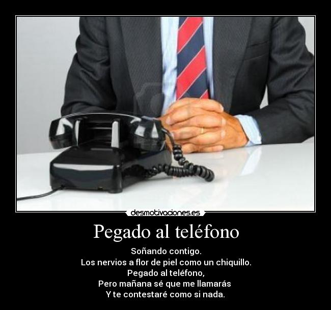 Pegado al teléfono - Soñando contigo.
Los nervios a flor de piel como un chiquillo.
Pegado al teléfono,
Pero mañana sé que me llamarás
Y te contestaré como si nada.