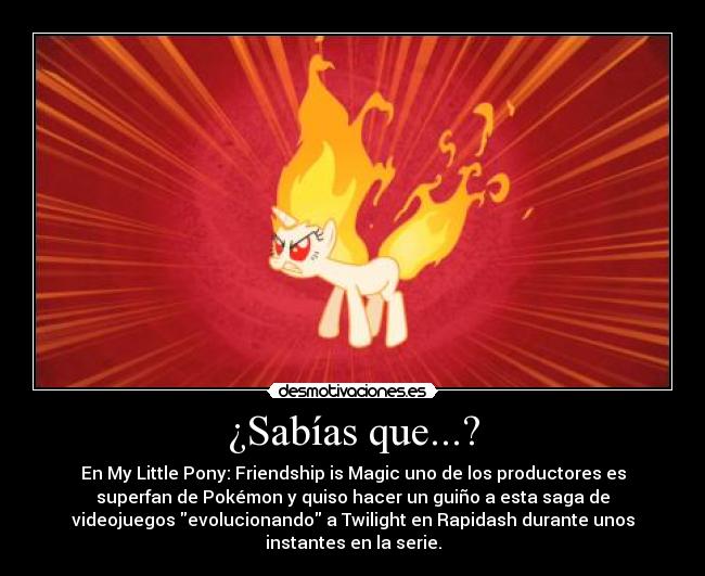 ¿Sabías que...? - En My Little Pony: Friendship is Magic uno de los productores es
superfan de Pokémon y quiso hacer un guiño a esta saga de
videojuegos evolucionando a Twilight en Rapidash durante unos
instantes en la serie.