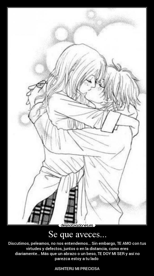 Se que aveces... - Discutimos, peleamos, no nos entendemos... Sin embargo, TE AMO con tus
virtudes y defectos, juntos o en la distancia, como eres
diariamente... Más que un abrazo o un beso, TE DOY MI SER y así no
parezca estoy a tu lado
AISHITERU MI PRECIOSA