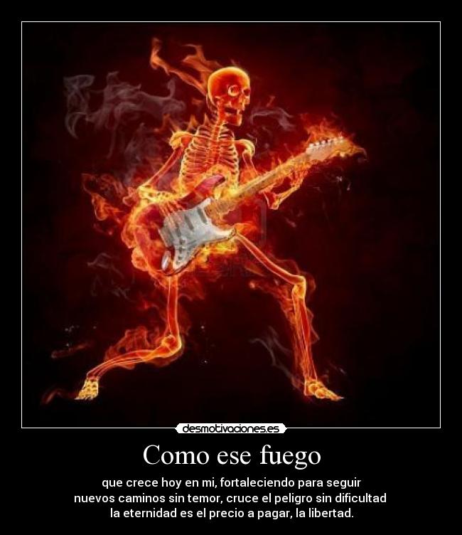 Como ese fuego - que crece hoy en mi, fortaleciendo para seguir
nuevos caminos sin temor, cruce el peligro sin dificultad 
la eternidad es el precio a pagar, la libertad.