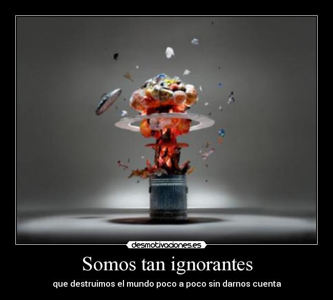 Somos tan ignorantes - que destruimos el mundo poco a poco sin darnos cuenta