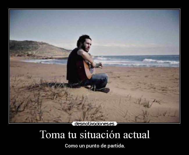 Toma tu situación actual - Como un punto de partida.