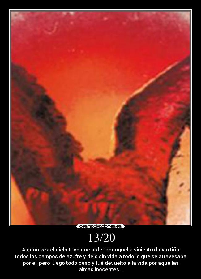 13/20 - Alguna vez el cielo tuvo que arder por aquella siniestra lluvia tiñó
todos los campos de azufre y dejo sin vida a todo lo que se atravesaba
por el, pero luego todo ceso y fué devuelto a la vida por aquellas
almas inocentes...