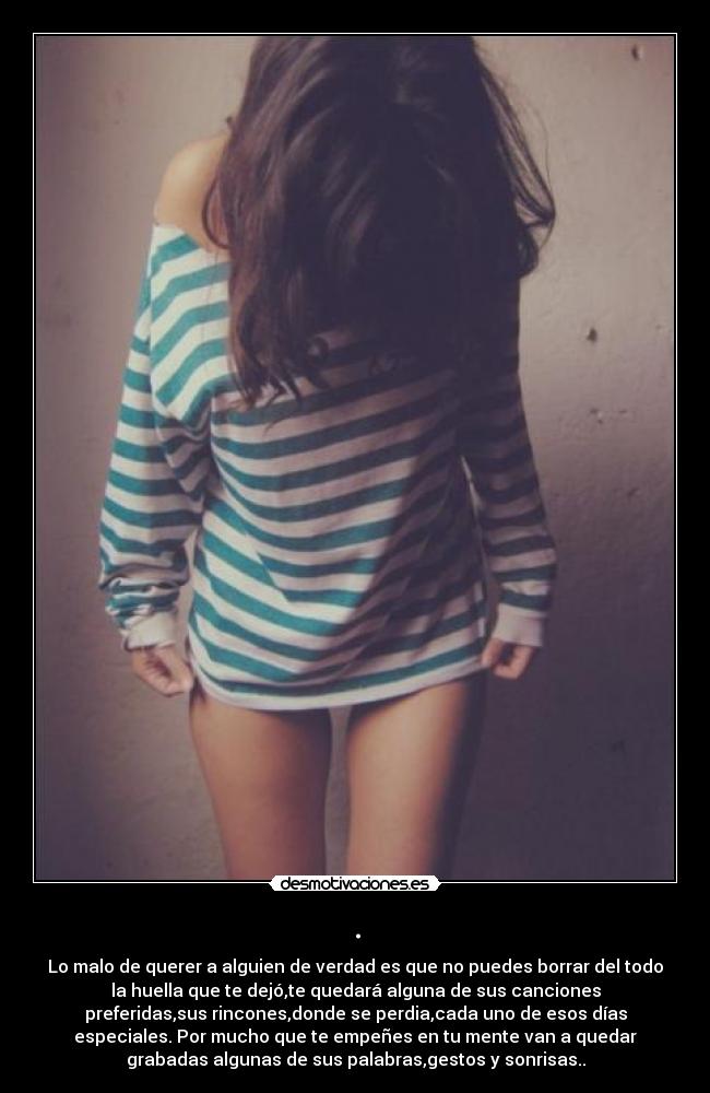 . - Lo malo de querer a alguien de verdad es que no puedes borrar del todo
la huella que te dejó,te quedará alguna de sus canciones
preferidas,sus rincones,donde se perdia,cada uno de esos días
especiales. Por mucho que te empeñes en tu mente van a quedar
grabadas algunas de sus palabras,gestos y sonrisas..