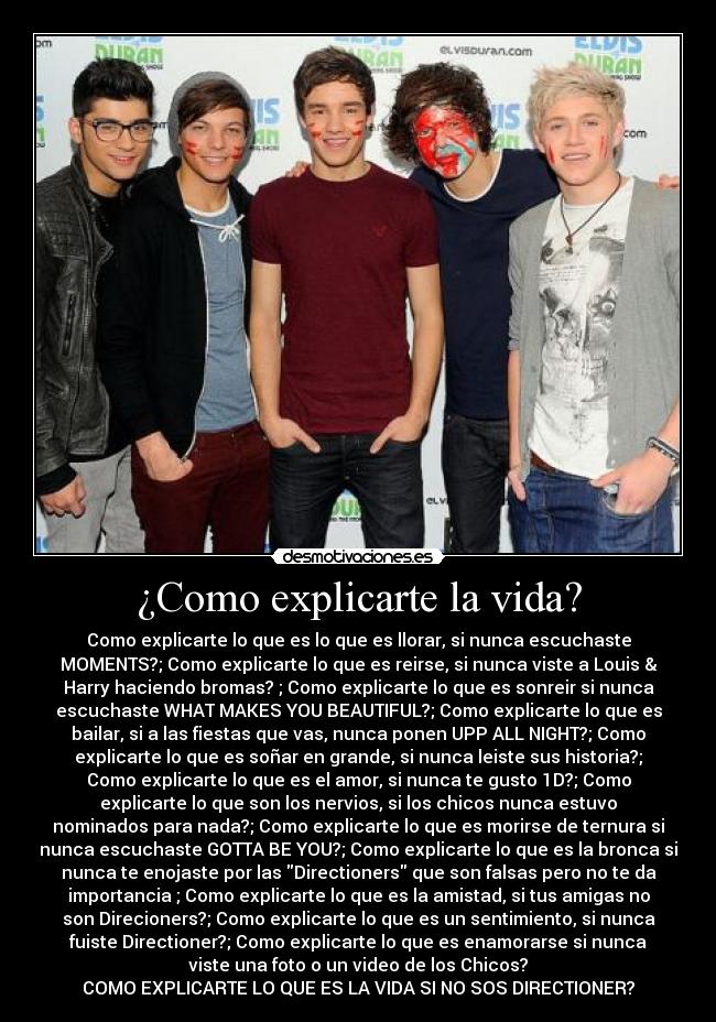 ¿Como explicarte la vida? - Como explicarte lo que es lo que es llorar, si nunca escuchaste
MOMENTS?; Como explicarte lo que es reirse, si nunca viste a Louis &
Harry haciendo bromas?♥; Como explicarte lo que es sonreir si nunca
escuchaste WHAT MAKES YOU BEAUTIFUL?; Como explicarte lo que es
bailar, si a las fiestas que vas, nunca ponen UPP ALL NIGHT?; Como
explicarte lo que es soñar en grande, si nunca leiste sus historia?;
Como explicarte lo que es el amor, si nunca te gusto 1D?; Como
explicarte lo que son los nervios, si los chicos nunca estuvo
nominados para nada?; Como explicarte lo que es morirse de ternura si
nunca escuchaste GOTTA BE YOU?; Como explicarte lo que es la bronca si
nunca te enojaste por las Directioners que son falsas pero no te da
importancia ; Como explicarte lo que es la amistad, si tus amigas no
son Direcioners?; Como explicarte lo que es un sentimiento, si nunca
fuiste Directioner?; Como explicarte lo que es enamorarse si nunca
viste una foto o un video de los Chicos?
COMO EXPLICARTE LO QUE ES LA VIDA SI NO SOS DIRECTIONER?