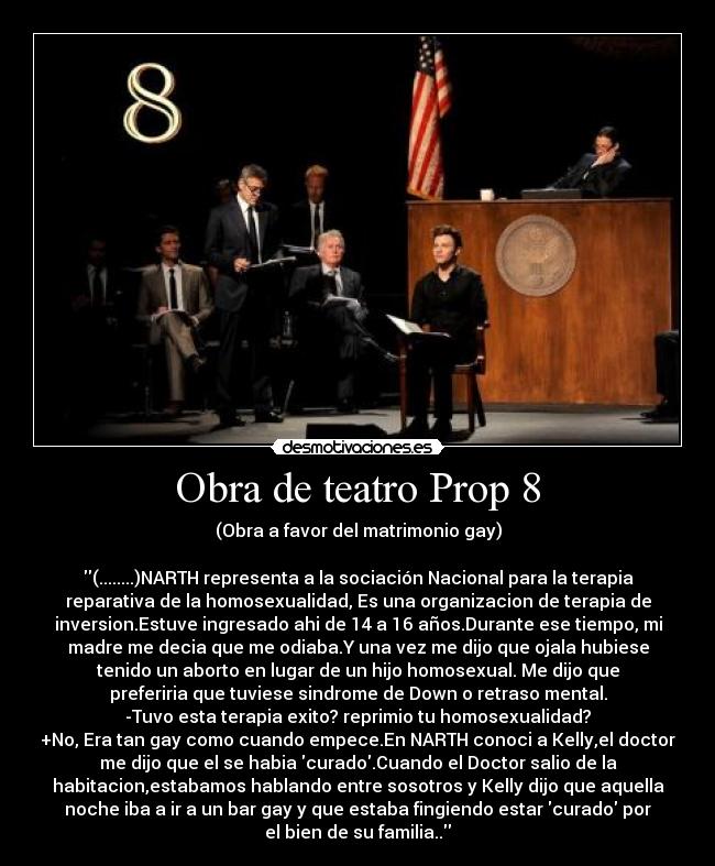 Obra de teatro Prop 8 - (Obra a favor del matrimonio gay)

(........)NARTH representa a la sociación Nacional para la terapia
reparativa de la homosexualidad, Es una organizacion de terapia de
inversion.Estuve ingresado ahi de 14 a 16 años.Durante ese tiempo, mi
madre me decia que me odiaba.Y una vez me dijo que ojala hubiese
tenido un aborto en lugar de un hijo homosexual. Me dijo que
preferiria que tuviese sindrome de Down o retraso mental.
-Tuvo esta terapia exito? reprimio tu homosexualidad?
+No, Era tan gay como cuando empece.En NARTH conoci a Kelly,el doctor
me dijo que el se habia curado.Cuando el Doctor salio de la
habitacion,estabamos hablando entre sosotros y Kelly dijo que aquella
noche iba a ir a un bar gay y que estaba fingiendo estar curado por
el bien de su familia..