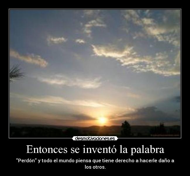 Entonces se inventó la palabra - Perdón y todo el mundo piensa que tiene derecho a hacerle daño a los otros.