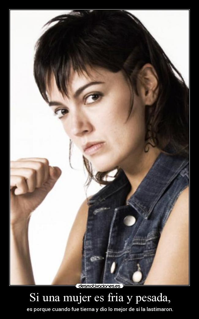 Si una mujer es fria y pesada, - es porque cuando fue tierna y dio lo mejor de si la lastimaron.