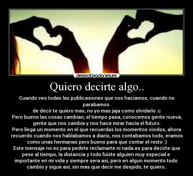Quiero decirte algo.. - Cuando veo todas las publicasiones que nos haciamos, cuando no parabamos
de decir te quiero mas, no yo mas jaja como olvidarlo :c
Pero bueno las cosas cambian, el tiempo pasa, conocemos gente nueva,
gente que nos cambia y nos hace mirar hacia el futuro.
Pero llega un momento en el que recuerdas los momentos vividos, ahora
recuerdo cuando nos hablabamos a diario, nos contabamos todo, eramos
como unas hermanas pero bueno para que contar el resto :)
Este mensaje no es para pedirte reclamarte ni nada es para decirte que
pese al tiempo, la distancia y todo fuiste alguien muy especial e
importante en mi vida y siempre sera asi, pero en algun momento todo
cambio y sigue asi, sin mas que decir me despido, te quiero..