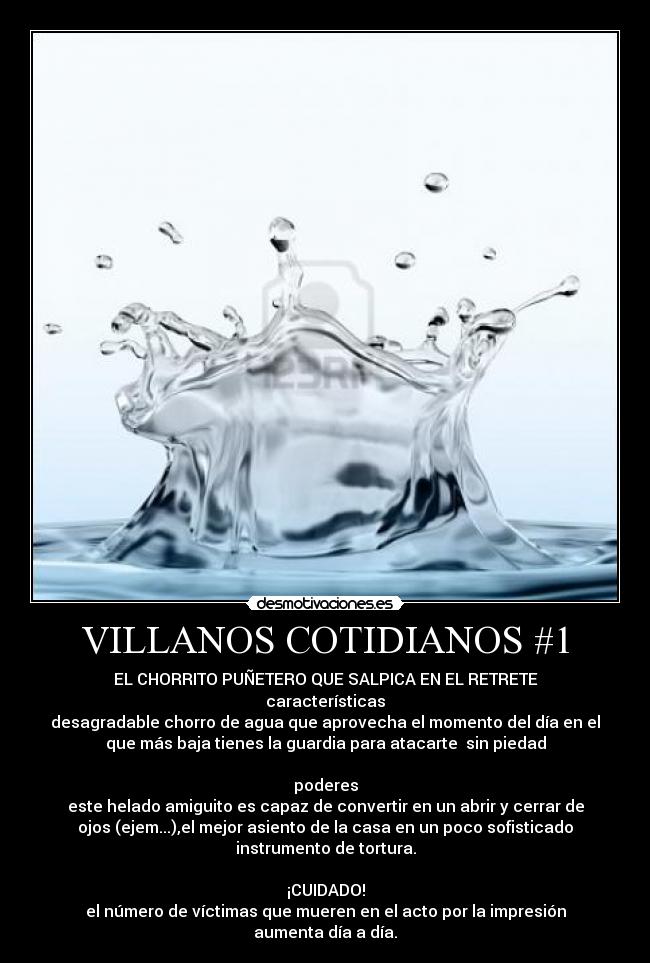 VILLANOS COTIDIANOS #1 - EL CHORRITO PUÑETERO QUE SALPICA EN EL RETRETE
características
desagradable chorro de agua que aprovecha el momento del día en el
que más baja tienes la guardia para atacarte  sin piedad

poderes
este helado amiguito es capaz de convertir en un abrir y cerrar de
ojos (ejem...),el mejor asiento de la casa en un poco sofisticado
instrumento de tortura.

¡CUIDADO!
el número de víctimas que mueren en el acto por la impresión
aumenta día a día.