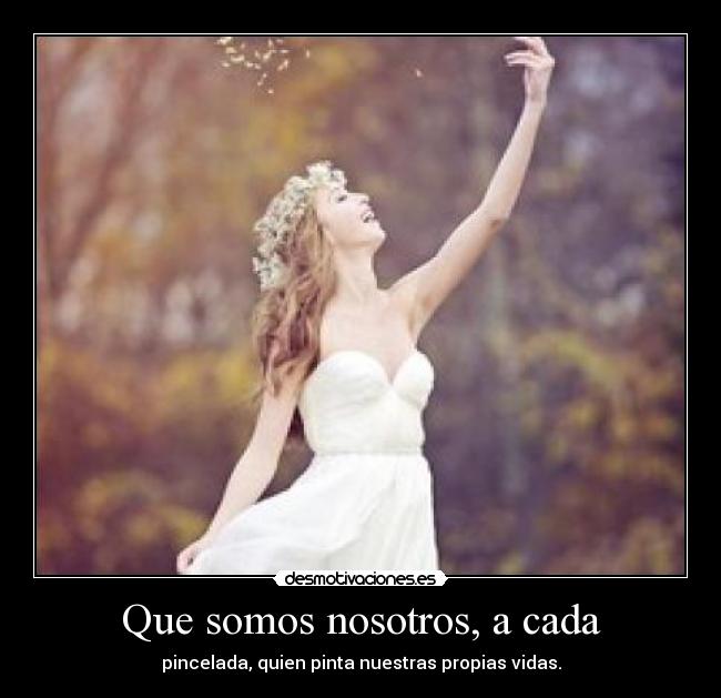 Que somos nosotros, a cada - pincelada, quien pinta nuestras propias vidas.