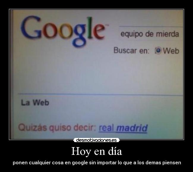 Hoy en día - ponen cualquier cosa en google sin importar lo que a los demas piensen