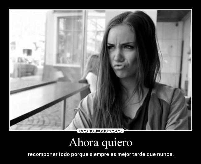 Ahora quiero - recomponer todo porque siempre es mejor tarde que nunca.