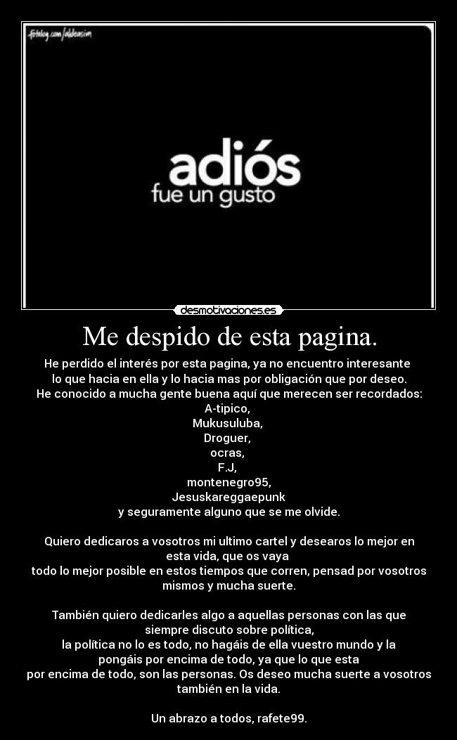 Me despido de esta pagina. - He perdido el interés por esta pagina, ya no encuentro interesante
lo que hacia en ella y lo hacia mas por obligación que por deseo.
He conocido a mucha gente buena aquí que merecen ser recordados:
A-tipico,
Mukusuluba,
Droguer,
ocras,
F.J,
montenegro95,
Jesuskareggaepunk
y seguramente alguno que se me olvide.
Quiero dedicaros a vosotros mi ultimo cartel y desearos lo mejor en
esta vida, que os vaya
todo lo mejor posible en estos tiempos que corren, pensad por vosotros
mismos y mucha suerte.
También quiero dedicarles algo a aquellas personas con las que
siempre discuto sobre política,
la política no lo es todo, no hagáis de ella vuestro mundo y la
pongáis por encima de todo, ya que lo que esta
por encima de todo, son las personas. Os deseo mucha suerte a vosotros
también en la vida.
Un abrazo a todos, rafete99.