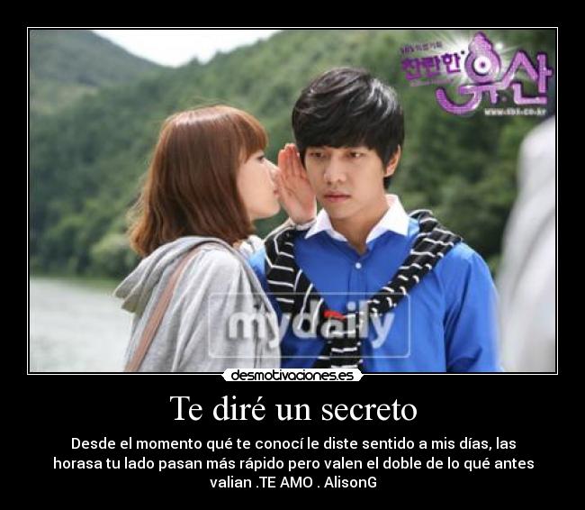 Te diré un secreto - Desde el momento qué te conocí le diste sentido a mis días, las
horasa tu lado pasan más rápido pero valen el doble de lo qué antes
valian .TE AMO . AlisonG