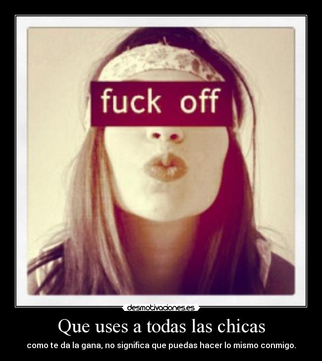 Que uses a todas las chicas - como te da la gana, no significa que puedas hacer lo mismo conmigo.