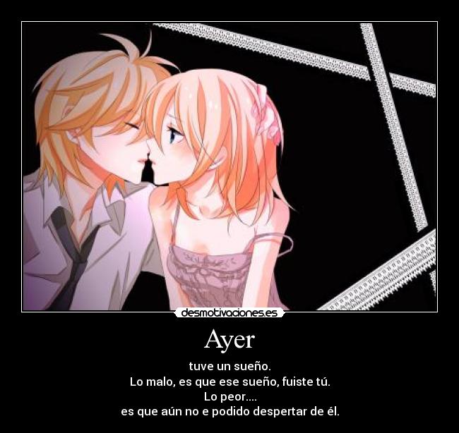 Ayer - tuve un sueño.
Lo malo, es que ese sueño, fuiste tú.
Lo peor....
es que aún no e podido despertar de él.