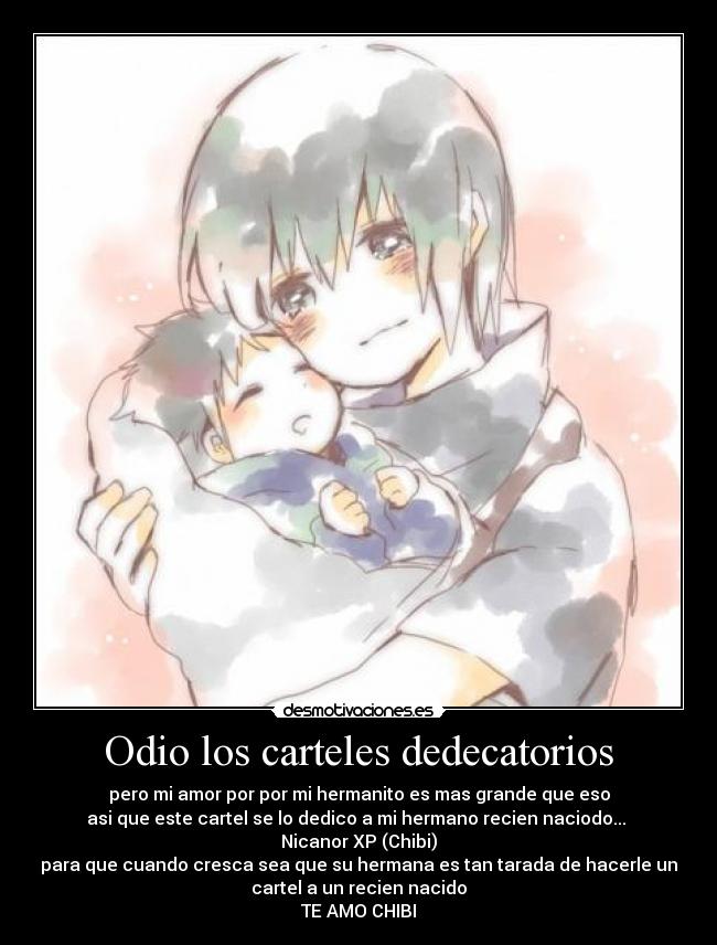 Odio los carteles dedecatorios - pero mi amor por por mi hermanito es mas grande que eso
asi que este cartel se lo dedico a mi hermano recien naciodo...
Nicanor XP (Chibi)
para que cuando cresca sea que su hermana es tan tarada de hacerle un
cartel a un recien nacido
TE AMO CHIBI