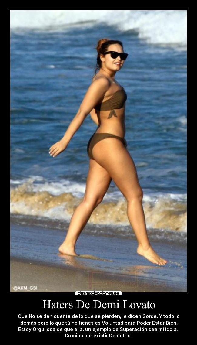 Haters De Demi Lovato - Que No se dan cuenta de lo que se pierden, le dicen Gorda, Y todo lo
demás pero lo que tú no tienes es Voluntad para Poder Estar Bien.
Estoy Orgullosa de que ella, un ejemplo de Superación sea mi idola.
Gracias por existir Demetria♥.