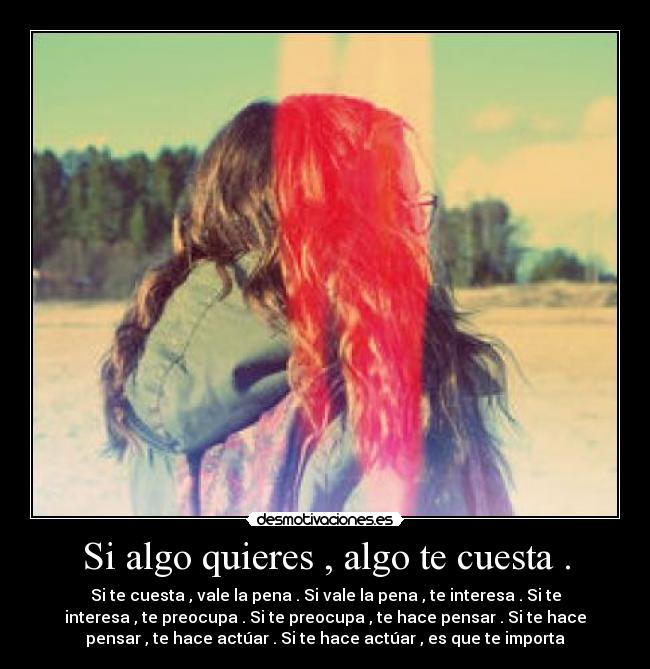 Si algo quieres , algo te cuesta . - Si te cuesta , vale la pena . Si vale la pena , te interesa . Si te
interesa , te preocupa . Si te preocupa , te hace pensar . Si te hace
pensar , te hace actúar . Si te hace actúar , es que te importa