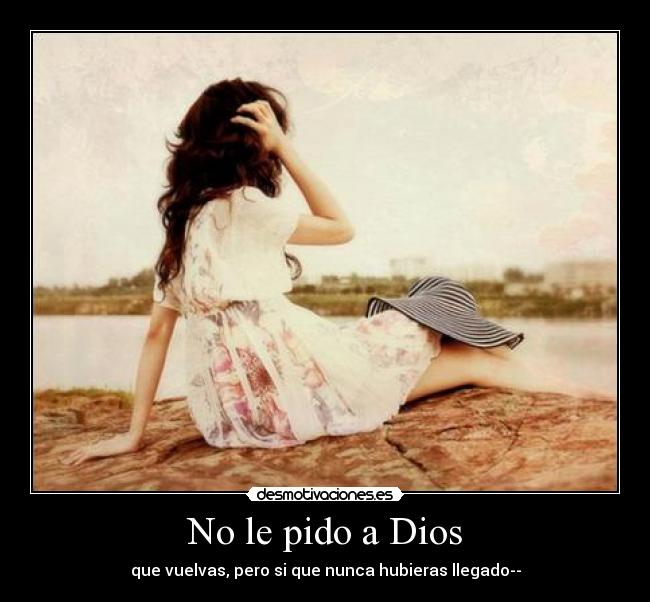 No le pido a Dios - que vuelvas, pero si que nunca hubieras llegado--