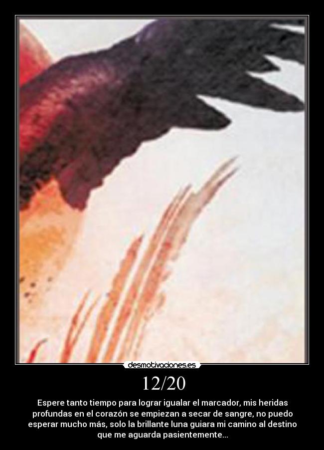 12/20 - Espere tanto tiempo para lograr igualar el marcador, mis heridas
profundas en el corazón se empiezan a secar de sangre, no puedo
esperar mucho más, solo la brillante luna guiara mi camino al destino
que me aguarda pasientemente...