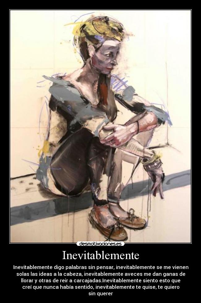 Inevitablemente - Inevitablemente digo palabras sin pensar, inevitablemente se me vienen
solas las ideas a la cabeza, inevitablemente aveces me dan ganas de
llorar y otras de reir a carcajadas.Inevitablemente siento esto que
creí que nunca había sentido, inevitablemente te quise, te quiero
sin querer