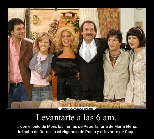 Levantarte a las 6 am.. - .. con el pelo de Moni, las ironias de Pepe, la furia de Maria Elena,
la facha de Dardo, la inteligencia de Paola y el levante de Coqui.
