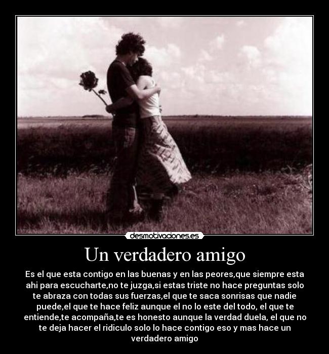 Un verdadero amigo - Es el que esta contigo en las buenas y en las peores,que siempre esta
ahi para escucharte,no te juzga,si estas triste no hace preguntas solo
te abraza con todas sus fuerzas,el que te saca sonrisas que nadie
puede,el que te hace feliz aunque el no lo este del todo, el que te
entiende,te acompaña,te es honesto aunque la verdad duela, el que no
te deja hacer el ridiculo solo lo hace contigo eso y mas hace un
verdadero amigo