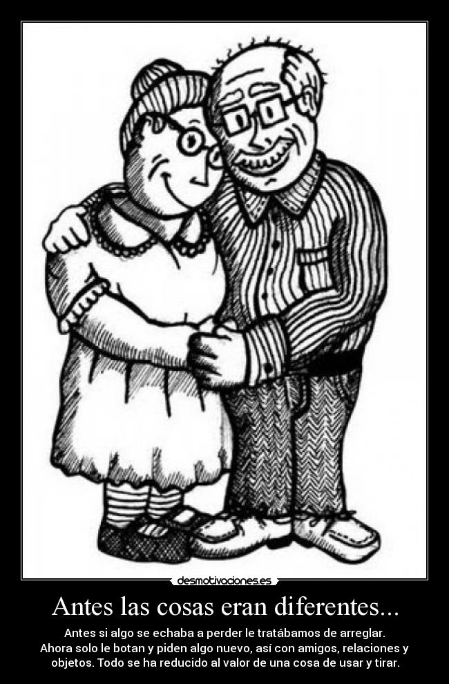 Antes las cosas eran diferentes... - Antes si algo se echaba a perder le tratábamos de arreglar.
Ahora solo le botan y piden algo nuevo, así con amigos, relaciones y
objetos. Todo se ha reducido al valor de una cosa de usar y tirar.