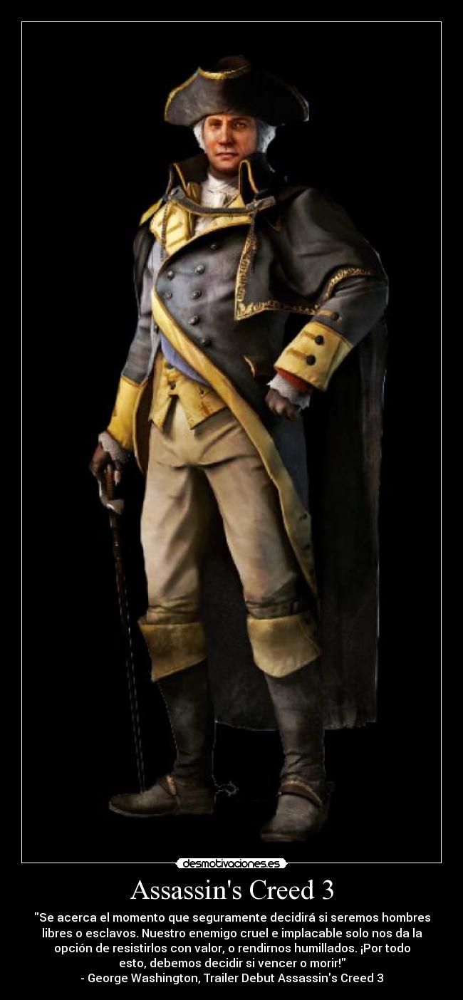 Assassins Creed 3 - Se acerca el momento que seguramente decidirá si seremos hombres
libres o esclavos. Nuestro enemigo cruel e implacable solo nos da la
opción de resistirlos con valor, o rendirnos humillados. ¡Por todo
esto, debemos decidir si vencer o morir!
- George Washington, Trailer Debut Assassins Creed 3