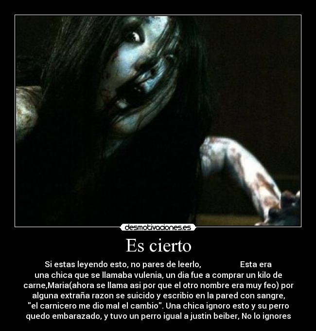 Es cierto - Si estas leyendo esto, no pares de leerlo, Esta era
una chica que se llamaba vulenia, un dia fue a comprar un kilo de
carne,Maria(ahora se llama asi por que el otro nombre era muy feo) por
alguna extraña razon se suicido y escribio en la pared con sangre,
el carnicero me dio mal el cambio. Una chica ignoro esto y su perro
quedo embarazado, y tuvo un perro igual a justin beiber, No lo ignores