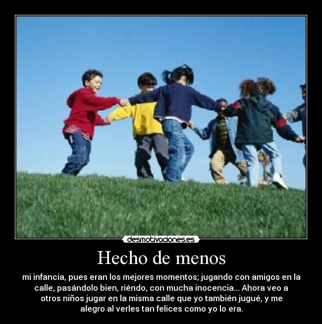 Hecho de menos - mi infancia, pues eran los mejores momentos; jugando con amigos en la
calle, pasándolo bien, riéndo, con mucha inocencia... Ahora veo a
otros niños jugar en la misma calle que yo también jugué, y me
alegro al verles tan felices como yo lo era.