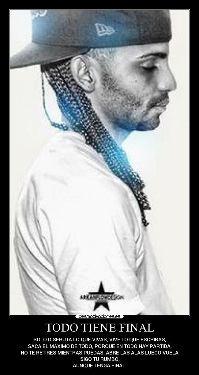 TODO TIENE FINAL - SOLO DISFRUTA LO QUE VIVAS, VIVE LO QUE ESCRIBAS,
SACA EL MÁXIMO DE TODO, PORQUE EN TODO HAY PARTIDA,
NO TE RETIRES MIENTRAS PUEDAS, ABRE LAS ALAS LUEGO VUELA
SIGO TU RUMBO,
 AUNQUE TENGA FINAL !