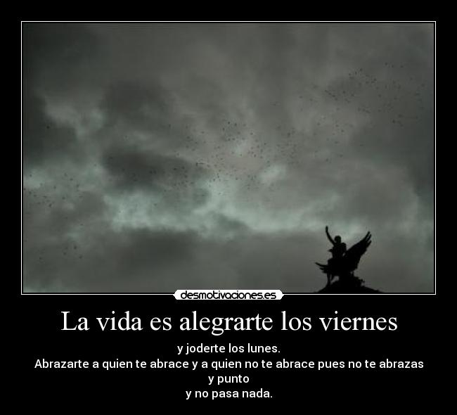 La vida es alegrarte los viernes - y joderte los lunes.
Abrazarte a quien te abrace y a quien no te abrace pues no te abrazas y punto
y no pasa nada.