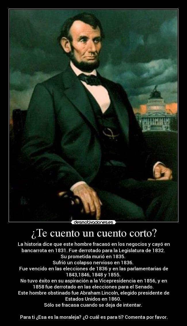 ¿Te cuento un cuento corto? - La historia dice que este hombre fracasó en los negocios y cayó en
bancarrota en 1831. Fue derrotado para la Legislatura de 1832. 
Su prometida murió en 1835. 
Sufrió un colapso nervioso en 1836. 
Fue vencido en las elecciones de 1836 y en las parlamentarias de
1843,1846, 1848 y 1855. 
No tuvo éxito en su aspiración a la Vicepresidencia en 1856, y en
1858 fue derrotado en las elecciones para el Senado. 
Este hombre obstinado fue Abraham Lincoln, elegido presidente de
Estados Unidos en 1860. 
Sólo se fracasa cuando se deja de intentar. 

Para ti ¿Esa es la moraleja? ¿O cuál es para ti? Comenta por favor.