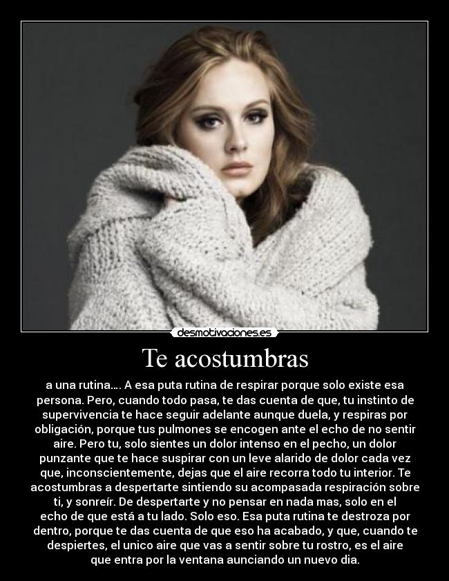 Te acostumbras - a una rutina…. A esa puta rutina de respirar porque solo existe esa
persona. Pero, cuando todo pasa, te das cuenta de que, tu instinto de
supervivencia te hace seguir adelante aunque duela, y respiras por
obligación, porque tus pulmones se encogen ante el echo de no sentir
aire. Pero tu, solo sientes un dolor intenso en el pecho, un dolor
punzante que te hace suspirar con un leve alarido de dolor cada vez
que, inconscientemente, dejas que el aire recorra todo tu interior. Te
acostumbras a despertarte sintiendo su acompasada respiración sobre
ti, y sonreír. De despertarte y no pensar en nada mas, solo en el
echo de que está a tu lado. Solo eso. Esa puta rutina te destroza por
dentro, porque te das cuenta de que eso ha acabado, y que, cuando te
despiertes, el unico aire que vas a sentir sobre tu rostro, es el aire
que entra por la ventana aunciando un nuevo dia.