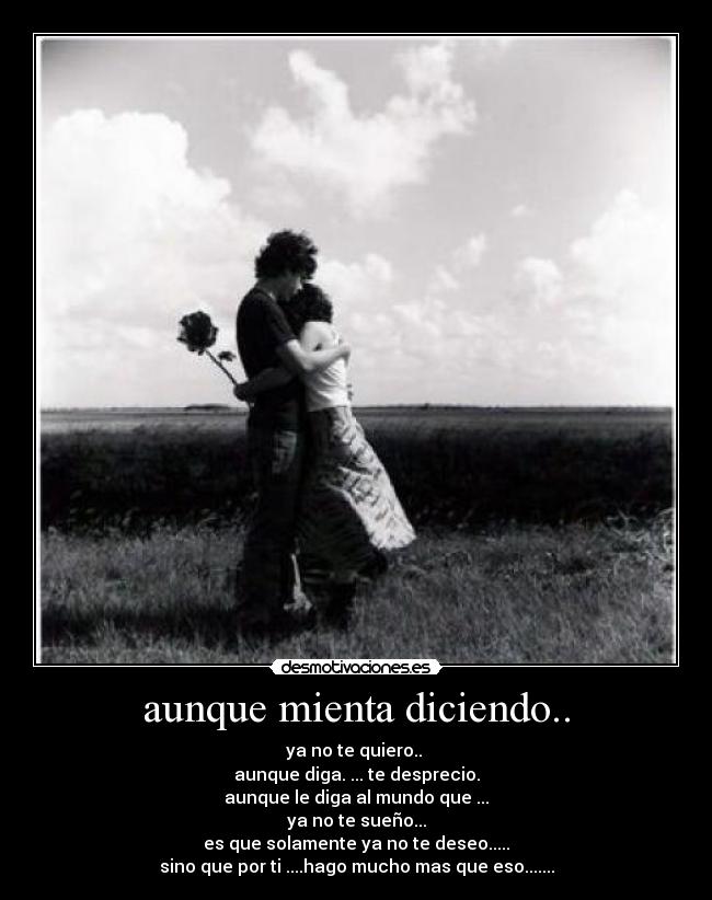 aunque mienta diciendo.. - ya no te quiero..
aunque diga. ... te desprecio.
aunque le diga al mundo que ...
ya no te sueño...
es que solamente ya no te deseo.....
sino que por ti ....hago mucho mas que eso.......